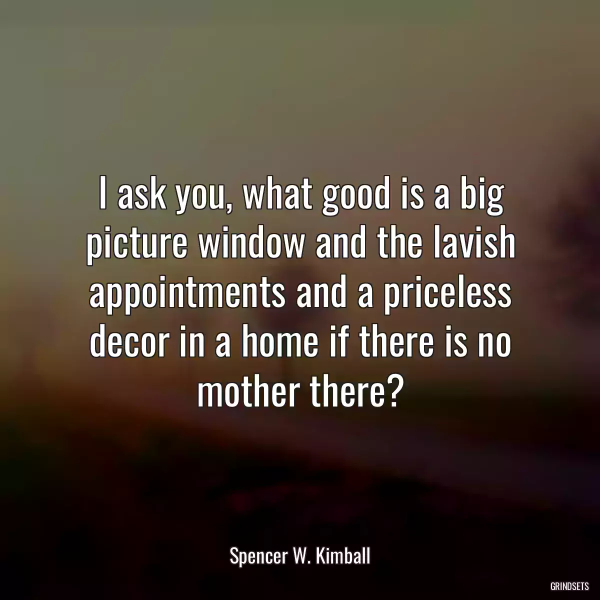 I ask you, what good is a big picture window and the lavish appointments and a priceless decor in a home if there is no mother there?