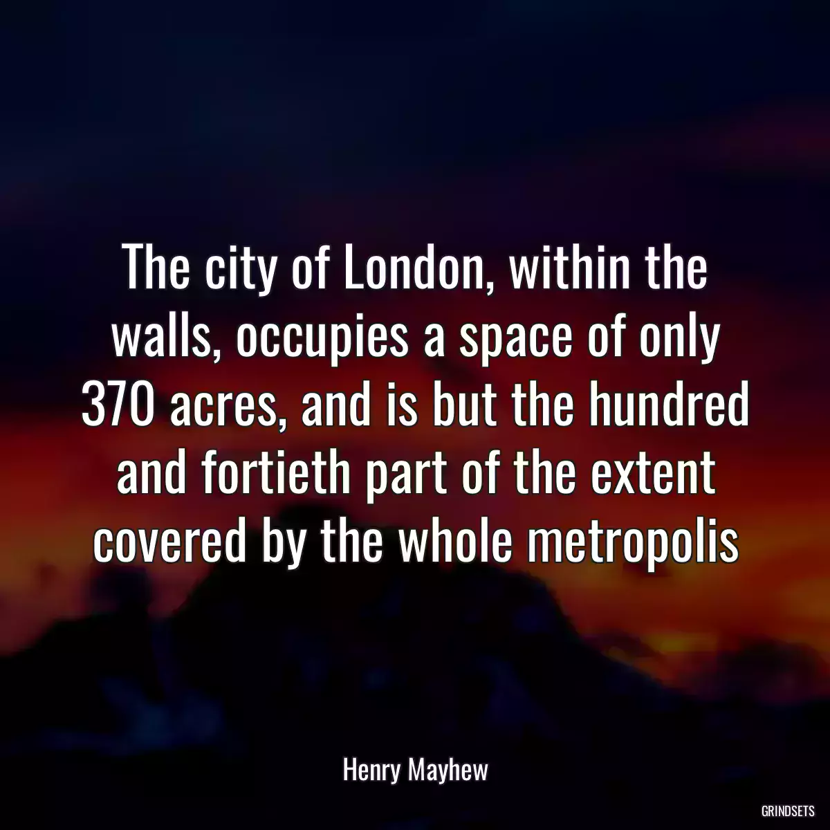 The city of London, within the walls, occupies a space of only 370 acres, and is but the hundred and fortieth part of the extent covered by the whole metropolis