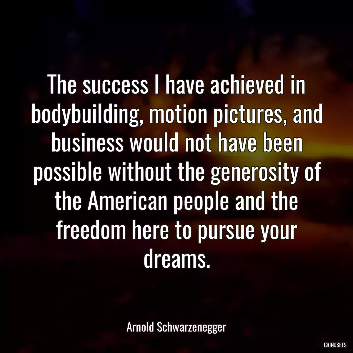 The success I have achieved in bodybuilding, motion pictures, and business would not have been possible without the generosity of the American people and the freedom here to pursue your dreams.