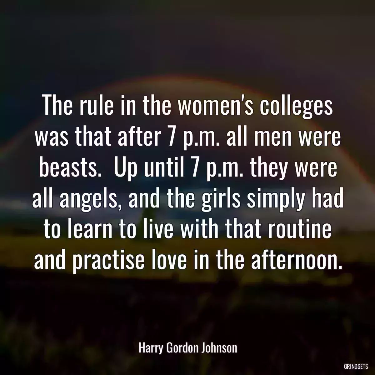 The rule in the women\'s colleges was that after 7 p.m. all men were beasts.  Up until 7 p.m. they were all angels, and the girls simply had to learn to live with that routine and practise love in the afternoon.