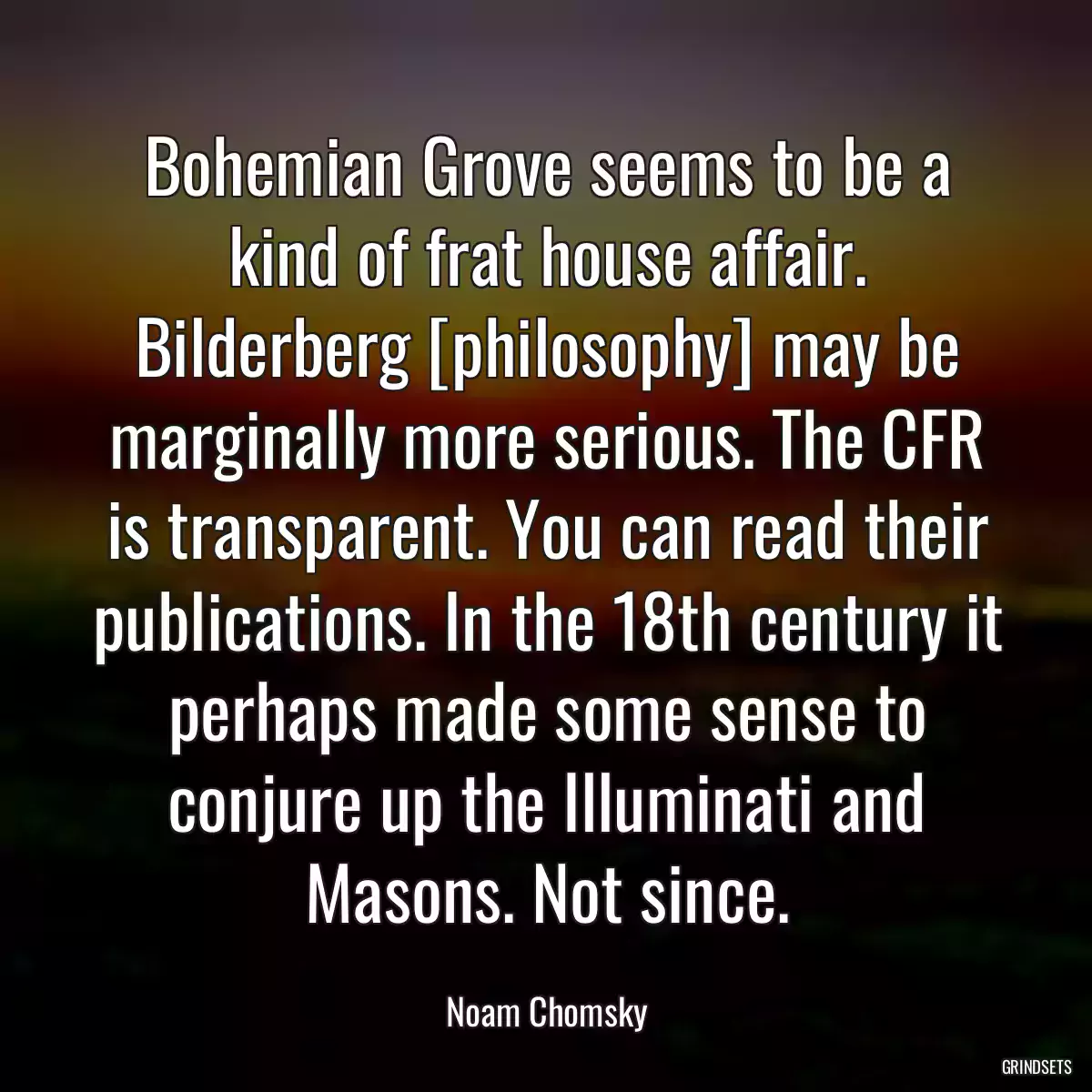 Bohemian Grove seems to be a kind of frat house affair. Bilderberg [philosophy] may be marginally more serious. The CFR is transparent. You can read their publications. In the 18th century it perhaps made some sense to conjure up the Illuminati and Masons. Not since.