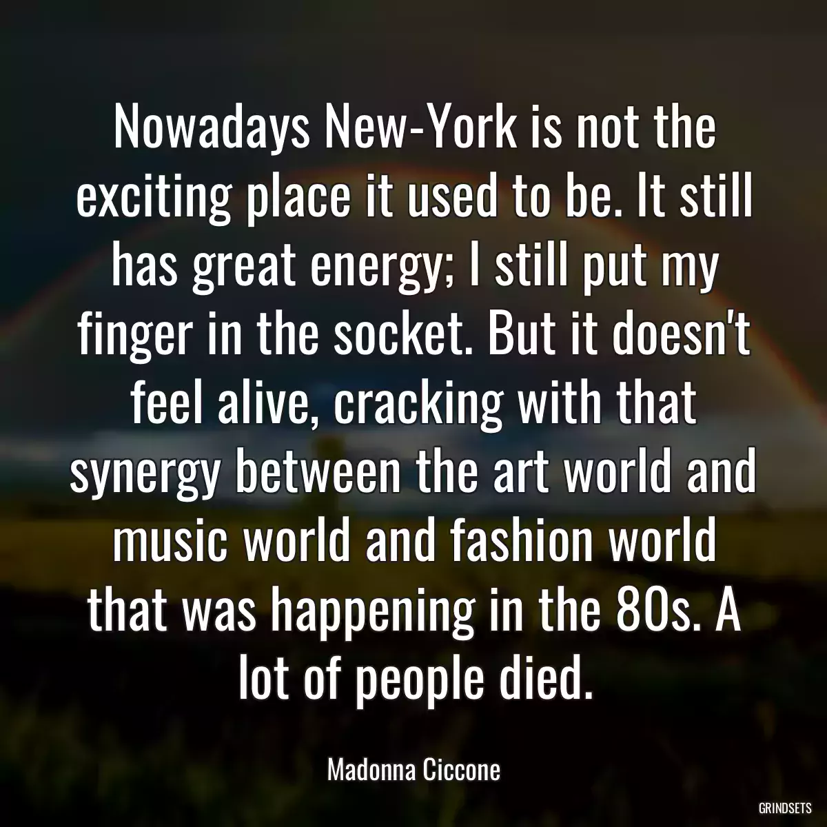 Nowadays New-York is not the exciting place it used to be. It still has great energy; I still put my finger in the socket. But it doesn\'t feel alive, cracking with that synergy between the art world and music world and fashion world that was happening in the 80s. A lot of people died.