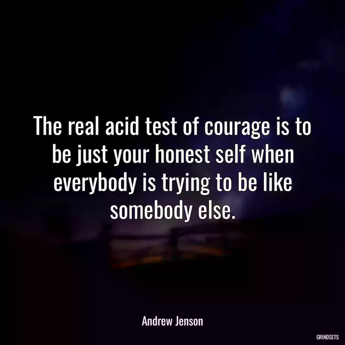 The real acid test of courage is to be just your honest self when everybody is trying to be like somebody else.