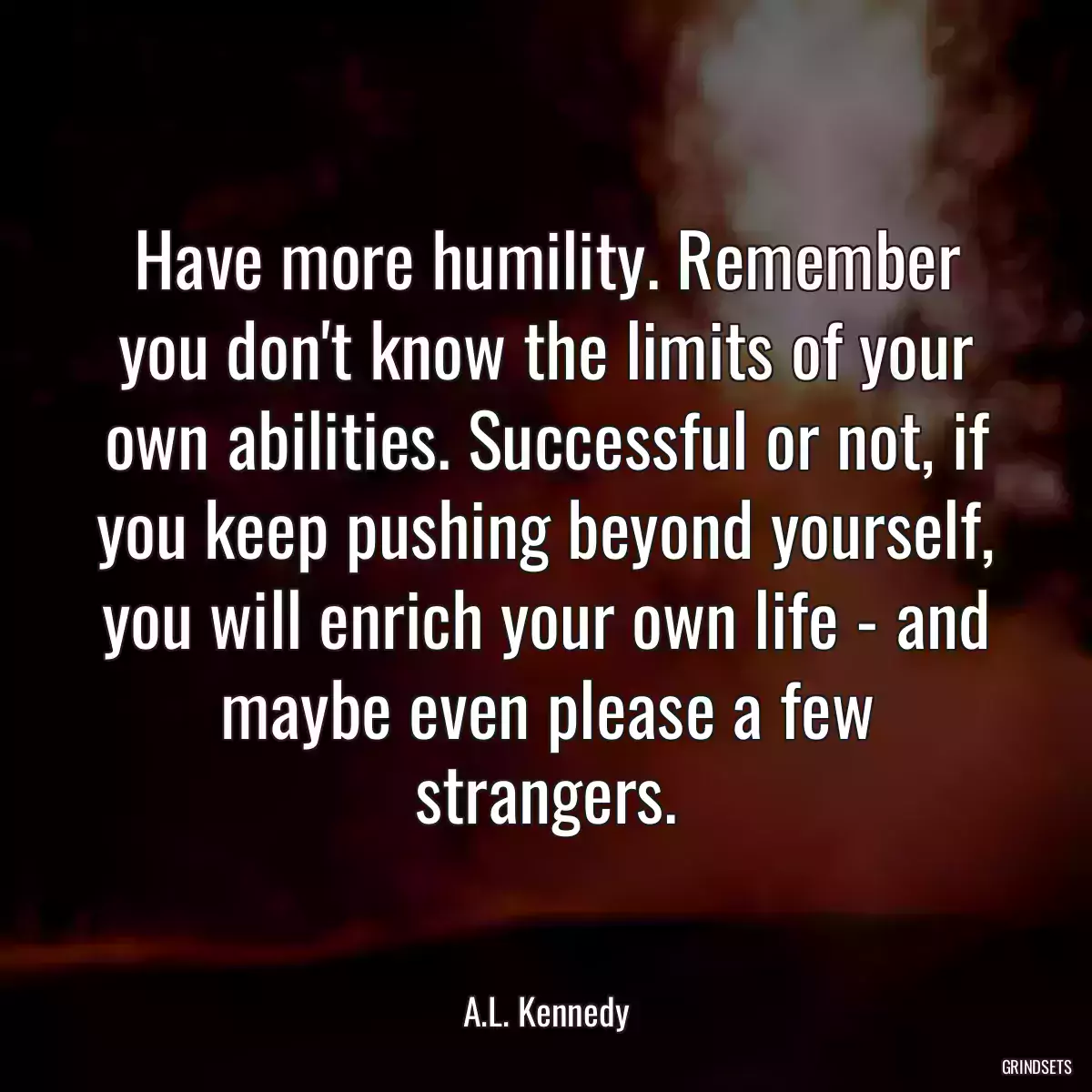 Have more humility. Remember you don\'t know the limits of your own abilities. Successful or not, if you keep pushing beyond yourself, you will enrich your own life - and maybe even please a few strangers.