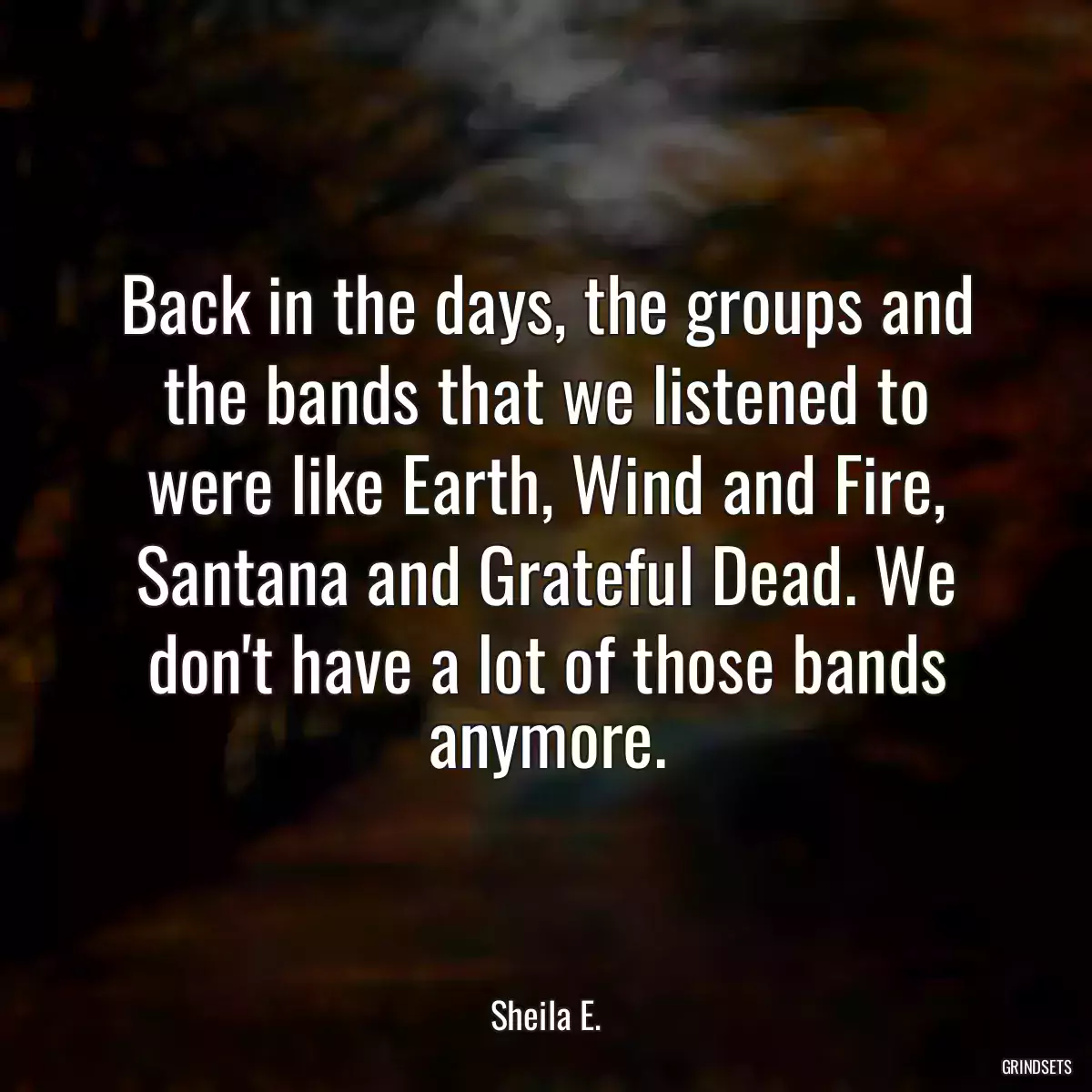 Back in the days, the groups and the bands that we listened to were like Earth, Wind and Fire, Santana and Grateful Dead. We don\'t have a lot of those bands anymore.