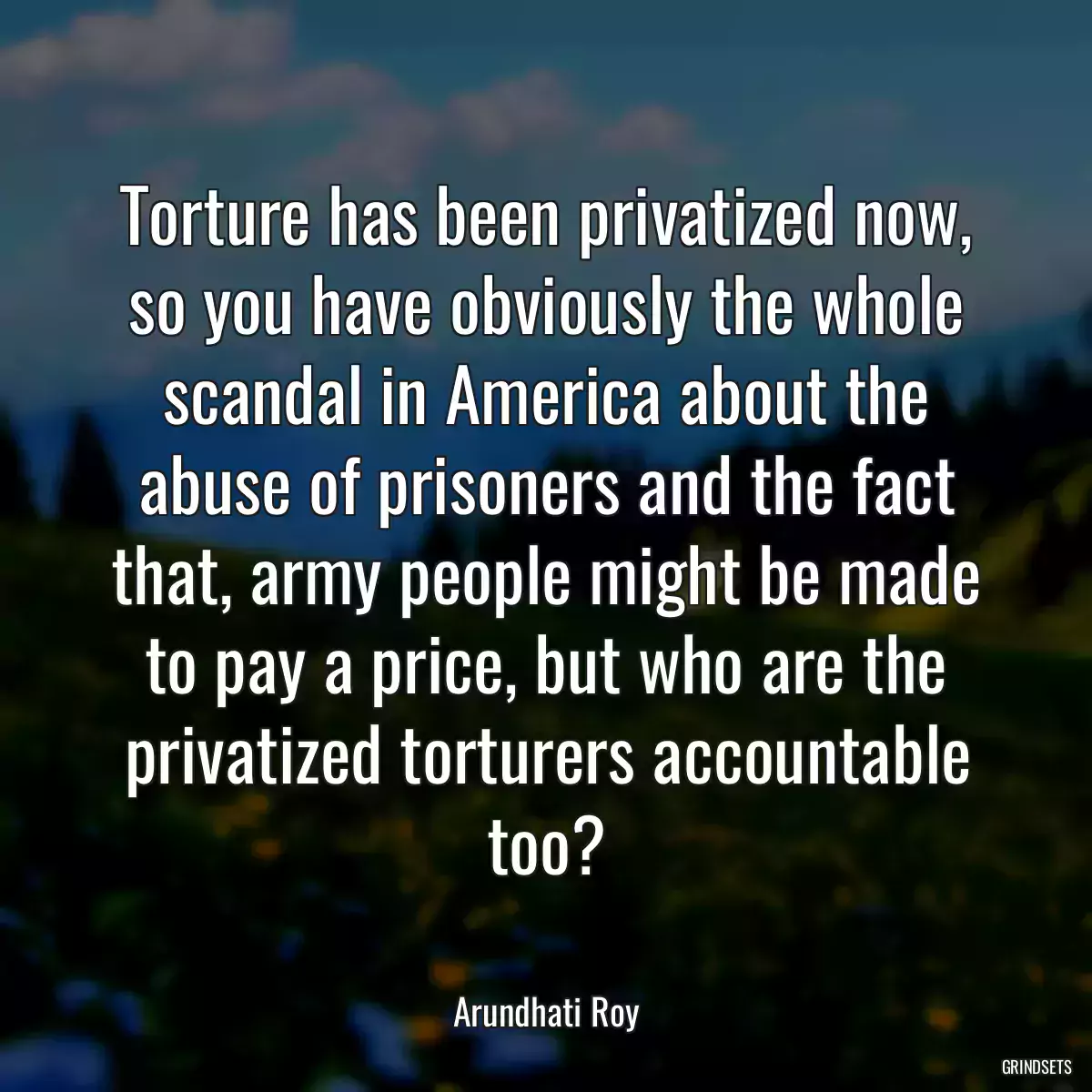 Torture has been privatized now, so you have obviously the whole scandal in America about the abuse of prisoners and the fact that, army people might be made to pay a price, but who are the privatized torturers accountable too?