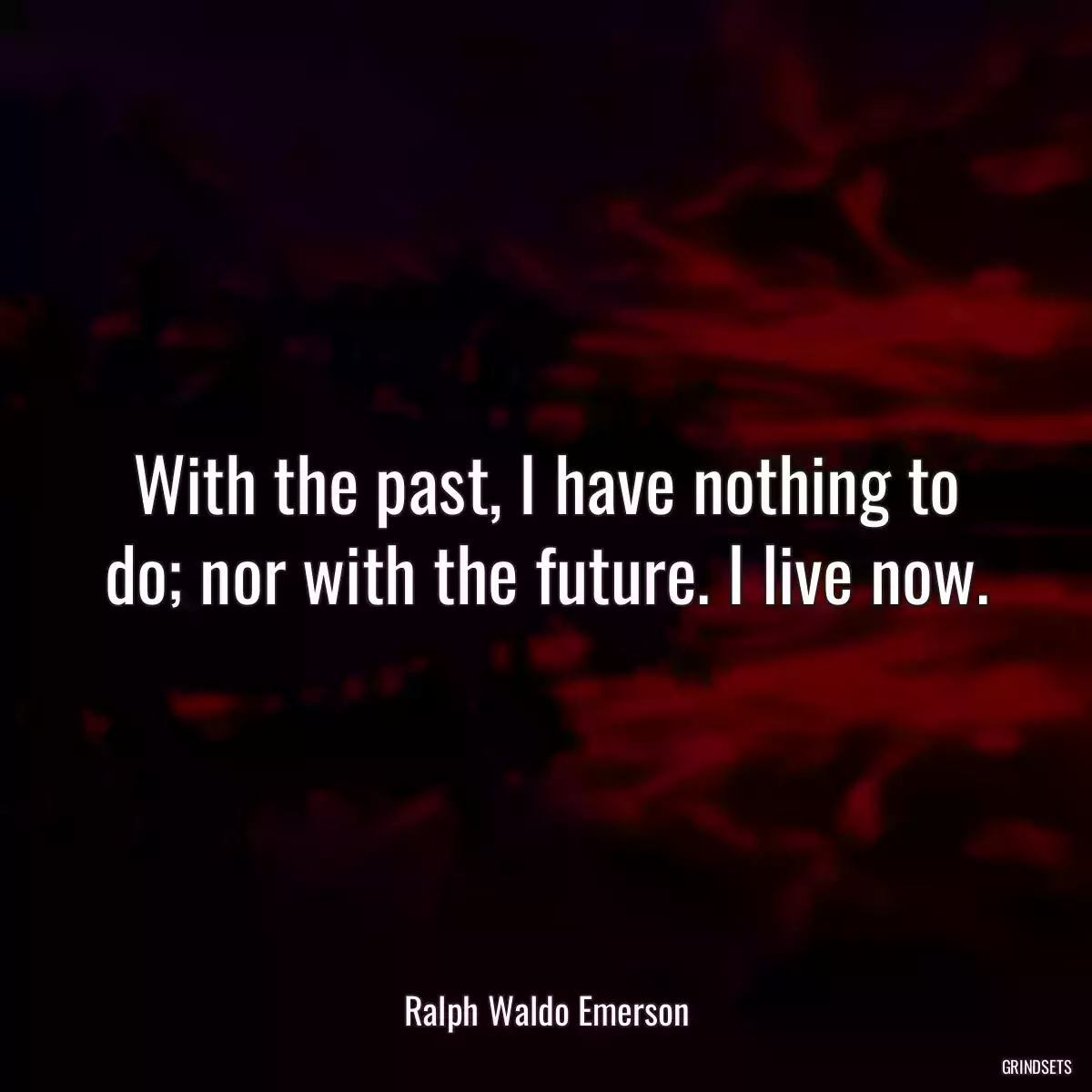 With the past, I have nothing to do; nor with the future. I live now.