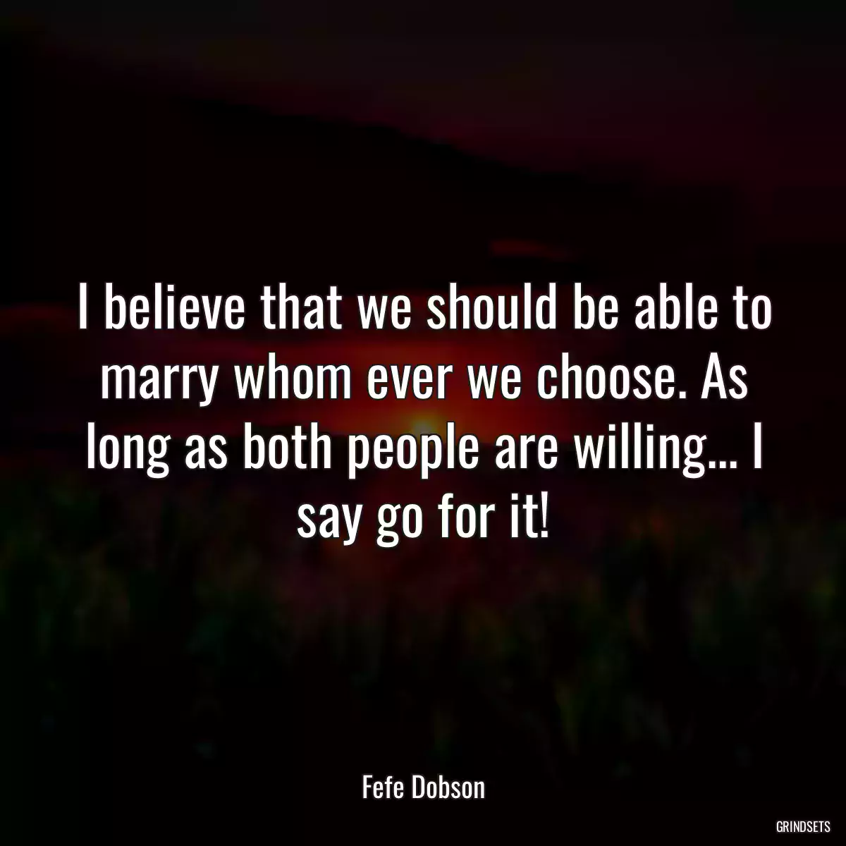 I believe that we should be able to marry whom ever we choose. As long as both people are willing... I say go for it!