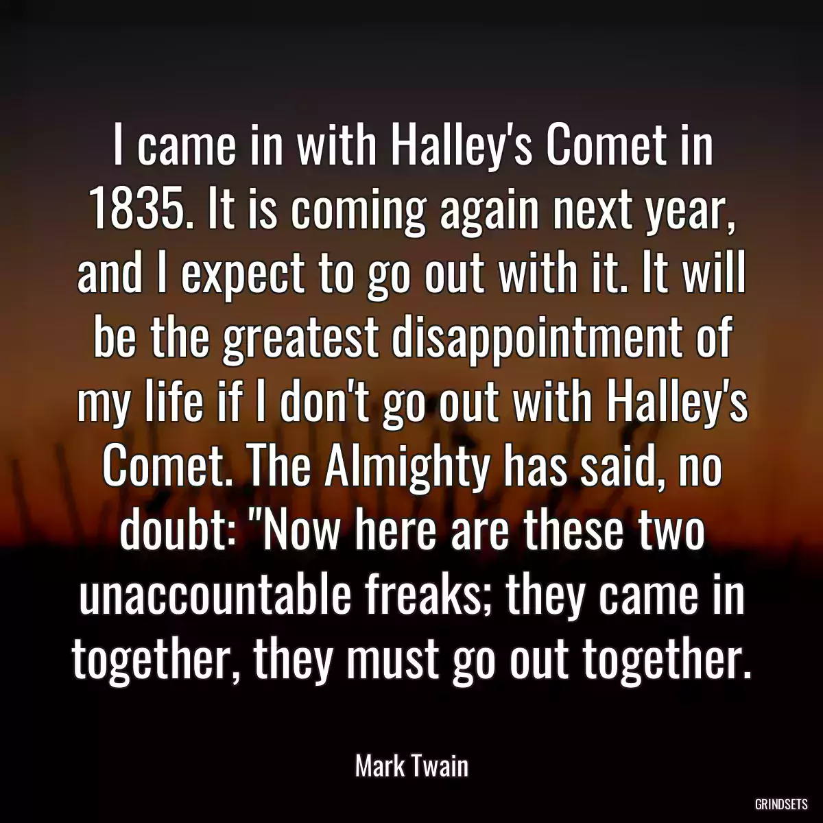 I came in with Halley\'s Comet in 1835. It is coming again next year, and I expect to go out with it. It will be the greatest disappointment of my life if I don\'t go out with Halley\'s Comet. The Almighty has said, no doubt: \