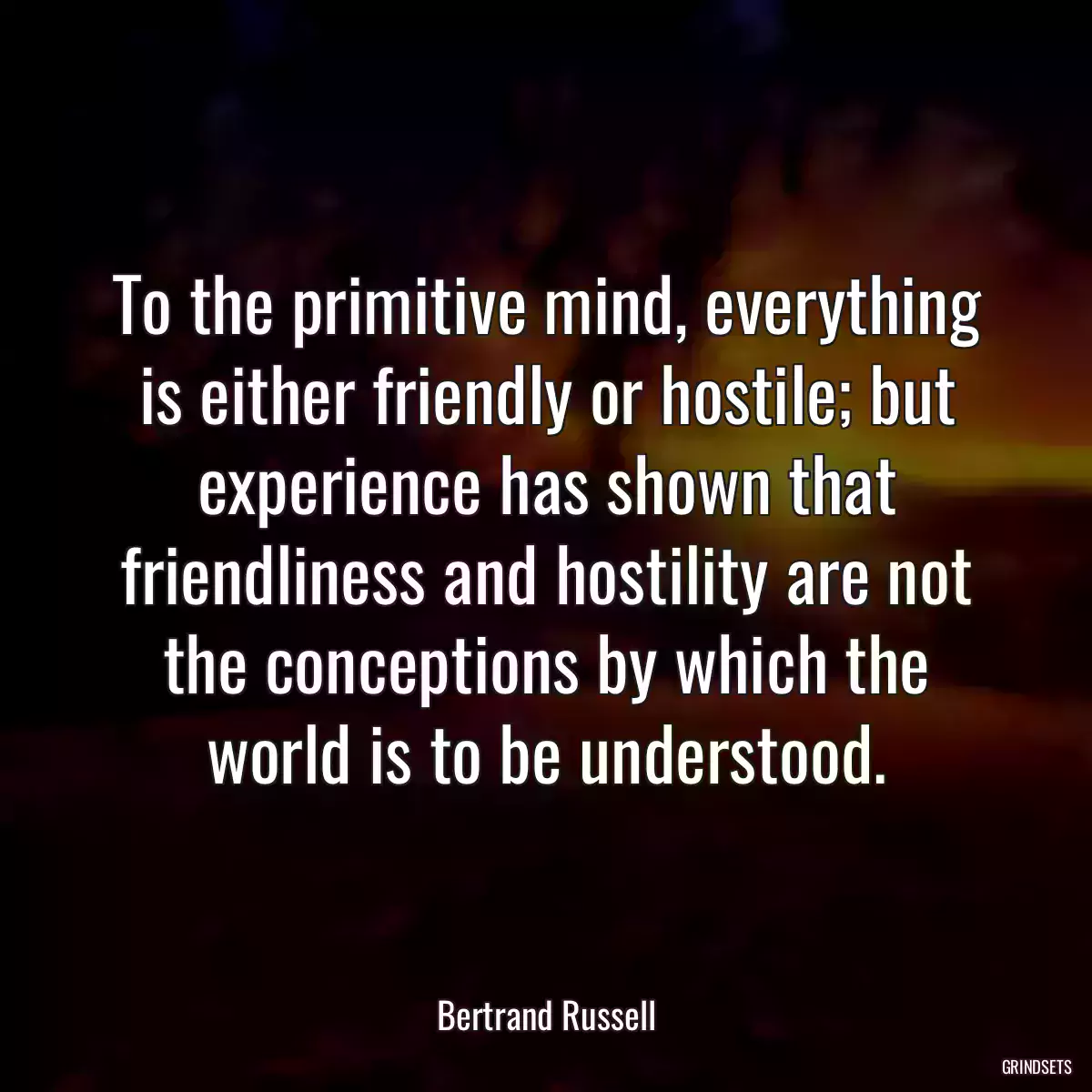 To the primitive mind, everything is either friendly or hostile; but experience has shown that friendliness and hostility are not the conceptions by which the world is to be understood.