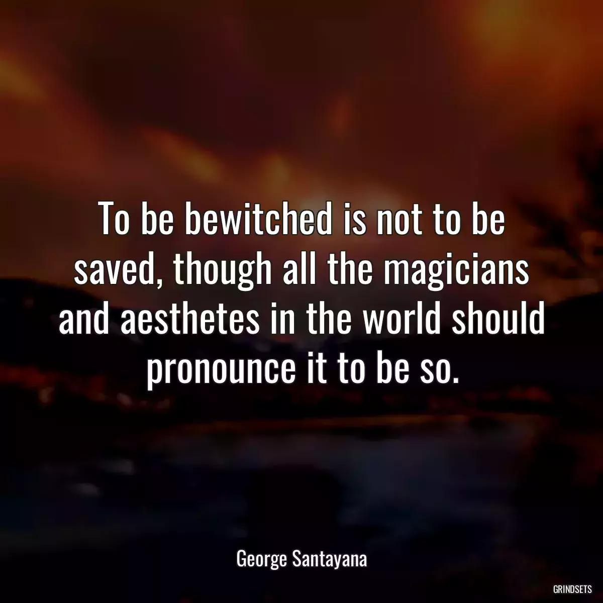 To be bewitched is not to be saved, though all the magicians and aesthetes in the world should pronounce it to be so.