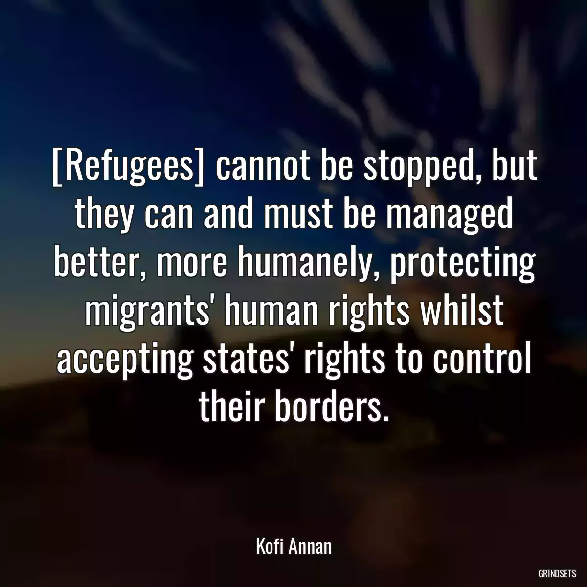 [Refugees] cannot be stopped, but they can and must be managed better, more humanely, protecting migrants\' human rights whilst accepting states\' rights to control their borders.