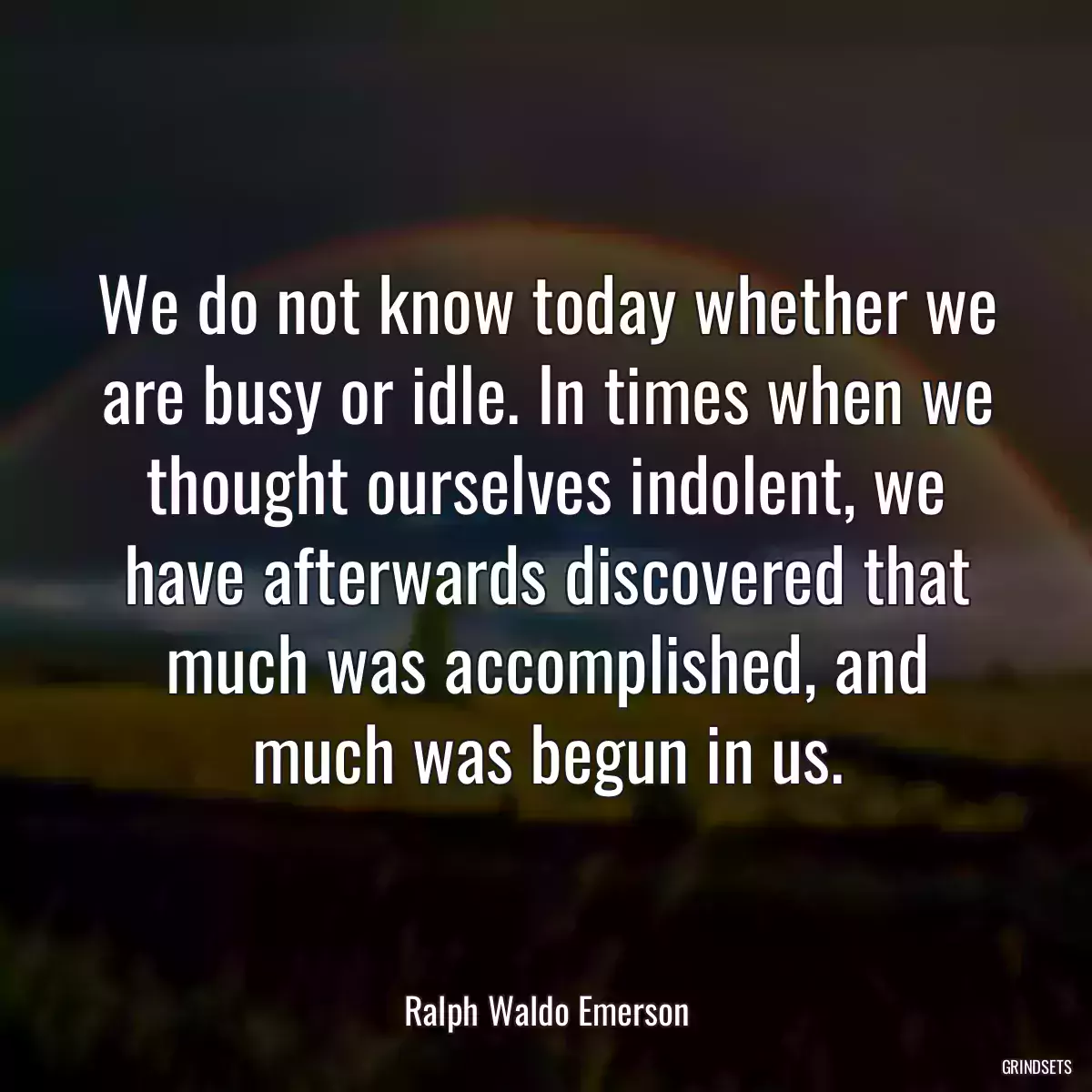 We do not know today whether we are busy or idle. In times when we thought ourselves indolent, we have afterwards discovered that much was accomplished, and much was begun in us.