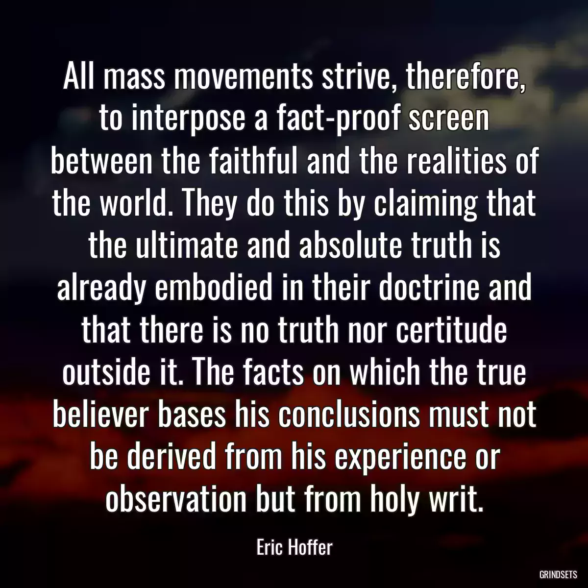 All mass movements strive, therefore, to interpose a fact-proof screen between the faithful and the realities of the world. They do this by claiming that the ultimate and absolute truth is already embodied in their doctrine and that there is no truth nor certitude outside it. The facts on which the true believer bases his conclusions must not be derived from his experience or observation but from holy writ.