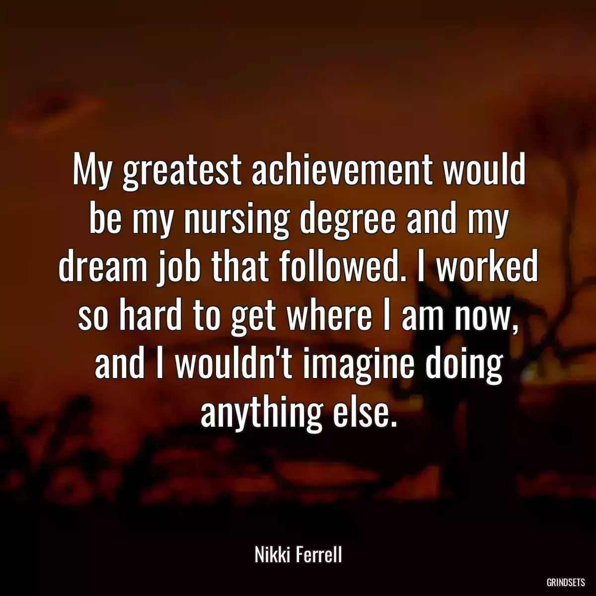 My greatest achievement would be my nursing degree and my dream job that followed. I worked so hard to get where I am now, and I wouldn\'t imagine doing anything else.