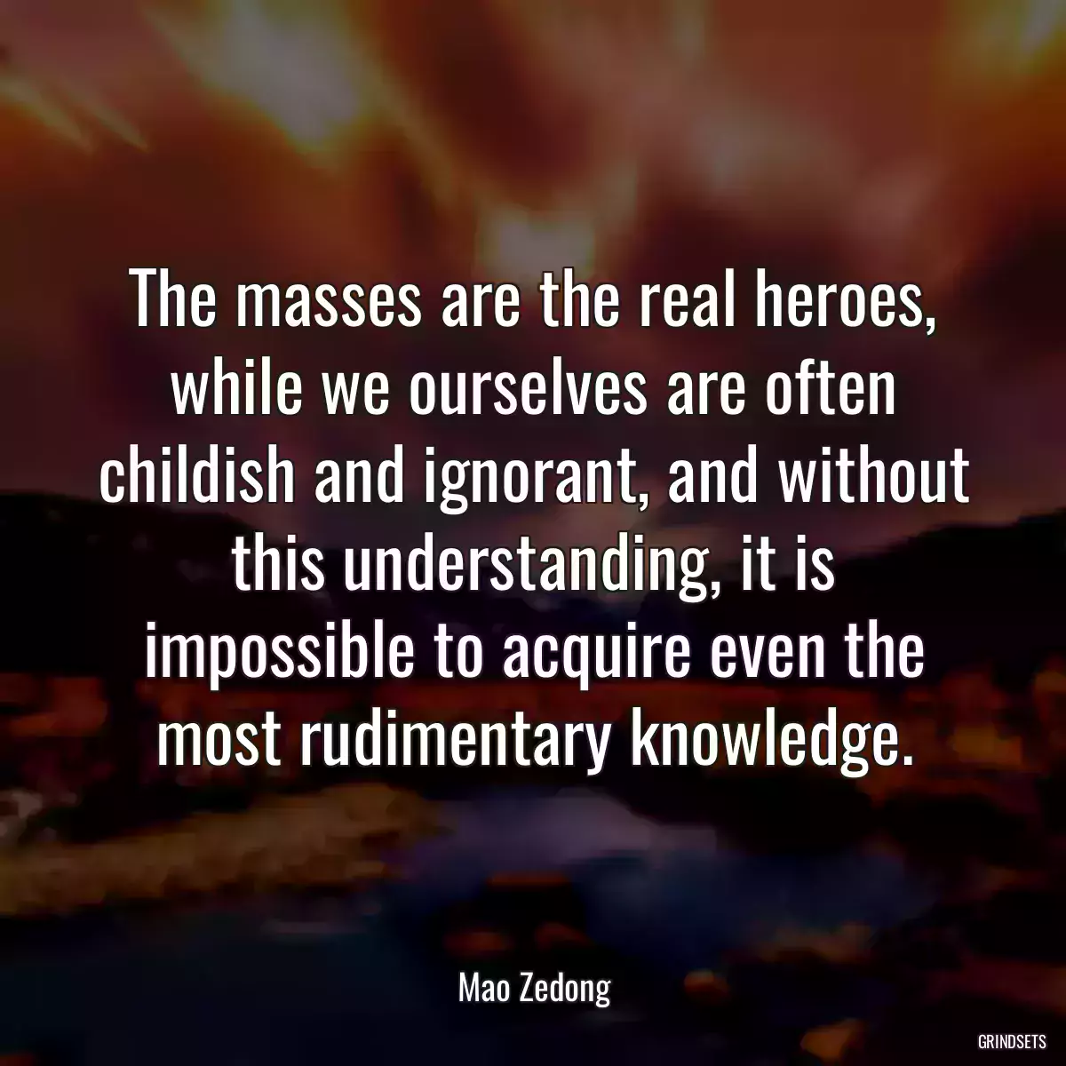 The masses are the real heroes, while we ourselves are often childish and ignorant, and without this understanding, it is impossible to acquire even the most rudimentary knowledge.