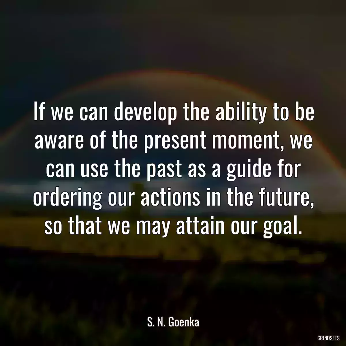 If we can develop the ability to be aware of the present moment, we can use the past as a guide for ordering our actions in the future, so that we may attain our goal.