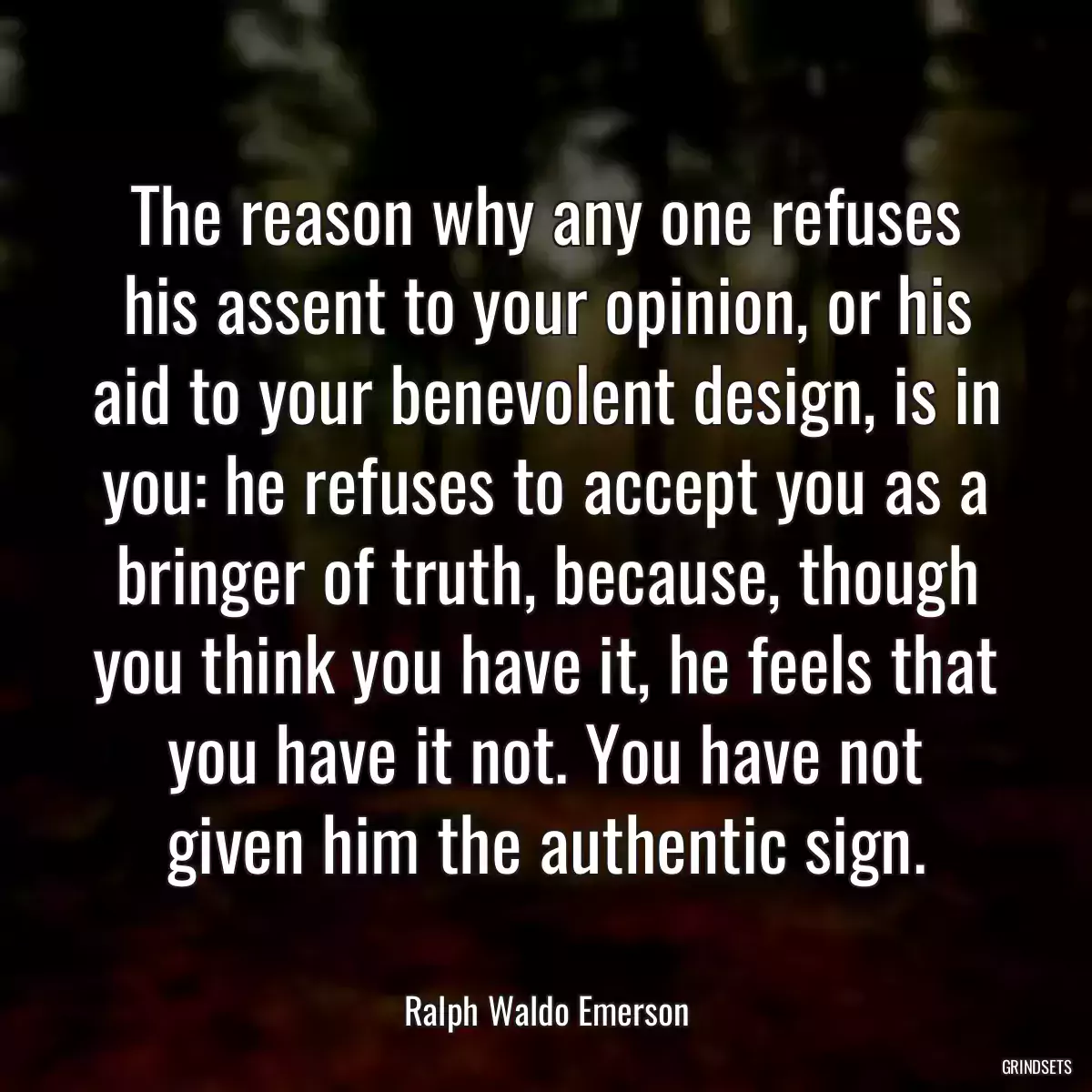 The reason why any one refuses his assent to your opinion, or his aid to your benevolent design, is in you: he refuses to accept you as a bringer of truth, because, though you think you have it, he feels that you have it not. You have not given him the authentic sign.