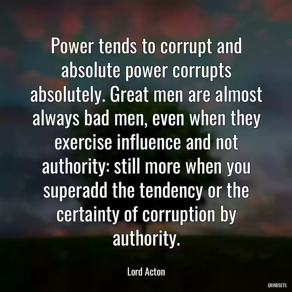 Power tends to corrupt and absolute power corrupts absolutely. Great men are almost always bad men, even when they exercise influence and not authority: still more when you superadd the tendency or the certainty of corruption by authority.