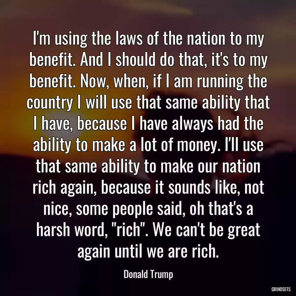 I\'m using the laws of the nation to my benefit. And I should do that, it\'s to my benefit. Now, when, if I am running the country I will use that same ability that I have, because I have always had the ability to make a lot of money. I\'ll use that same ability to make our nation rich again, because it sounds like, not nice, some people said, oh that\'s a harsh word, \