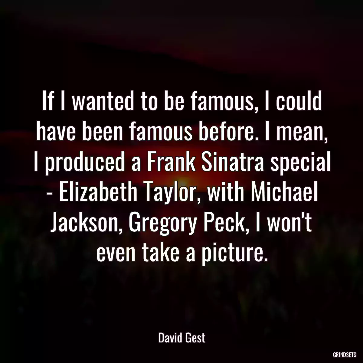 If I wanted to be famous, I could have been famous before. I mean, I produced a Frank Sinatra special - Elizabeth Taylor, with Michael Jackson, Gregory Peck, I won\'t even take a picture.