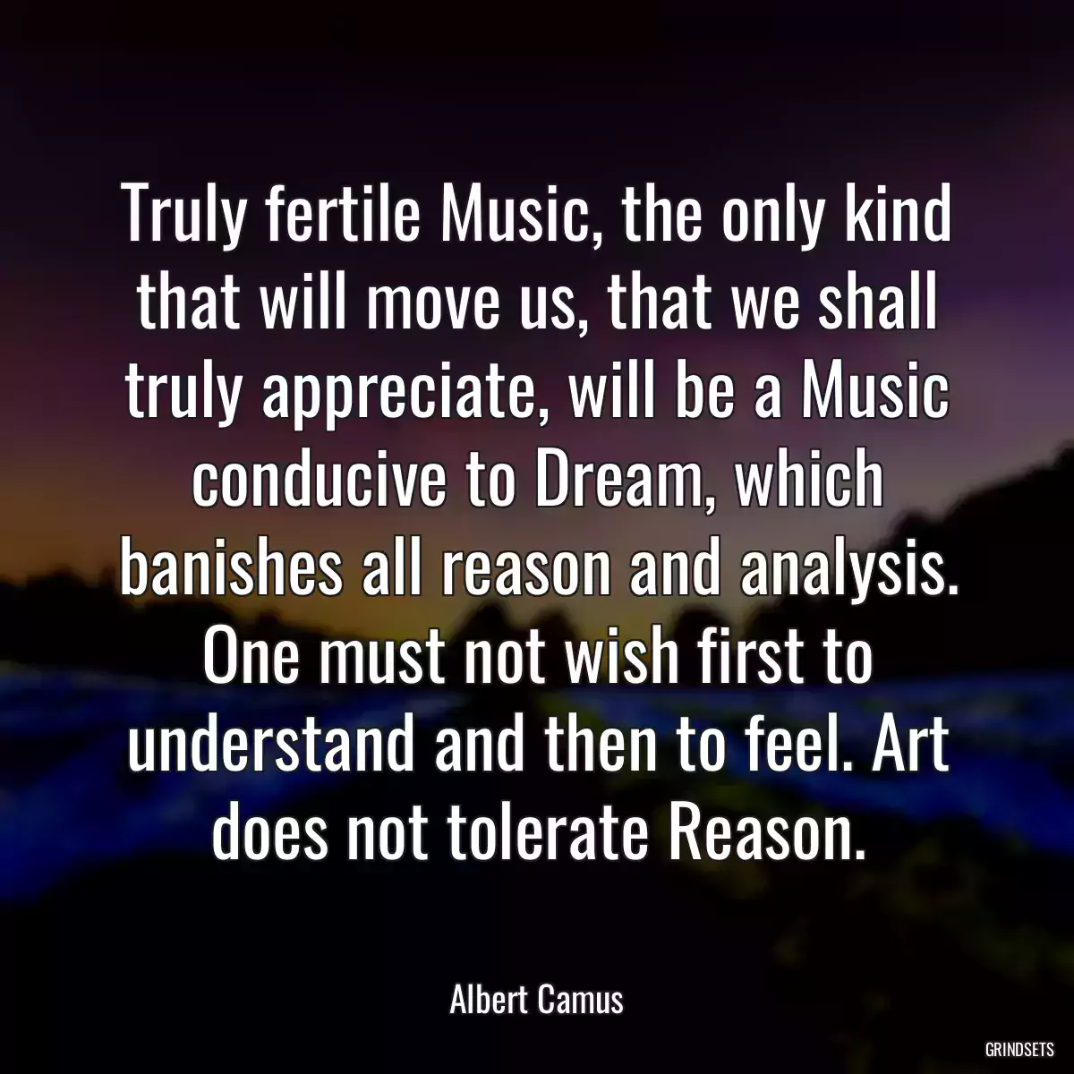 Truly fertile Music, the only kind that will move us, that we shall truly appreciate, will be a Music conducive to Dream, which banishes all reason and analysis. One must not wish first to understand and then to feel. Art does not tolerate Reason.