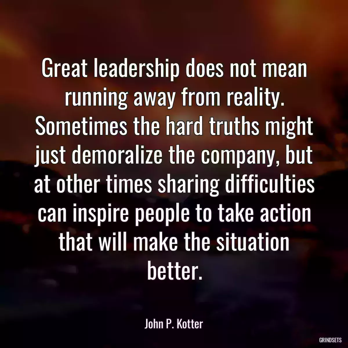 Great leadership does not mean running away from reality. Sometimes the hard truths might just demoralize the company, but at other times sharing difficulties can inspire people to take action that will make the situation better.