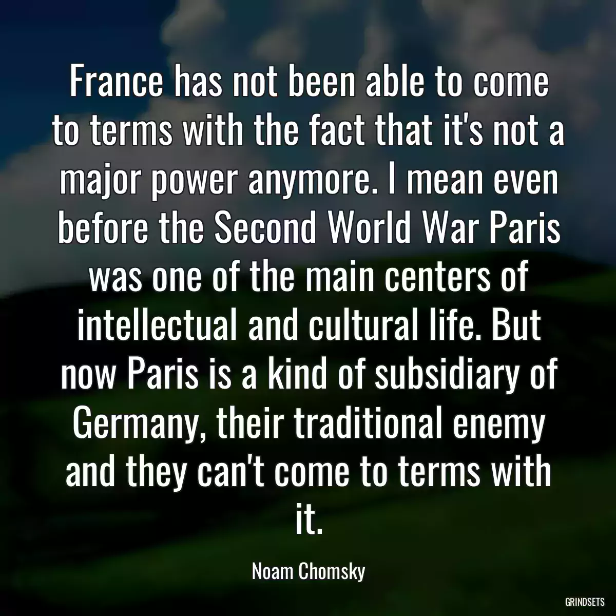 France has not been able to come to terms with the fact that it\'s not a major power anymore. I mean even before the Second World War Paris was one of the main centers of intellectual and cultural life. But now Paris is a kind of subsidiary of Germany, their traditional enemy and they can\'t come to terms with it.