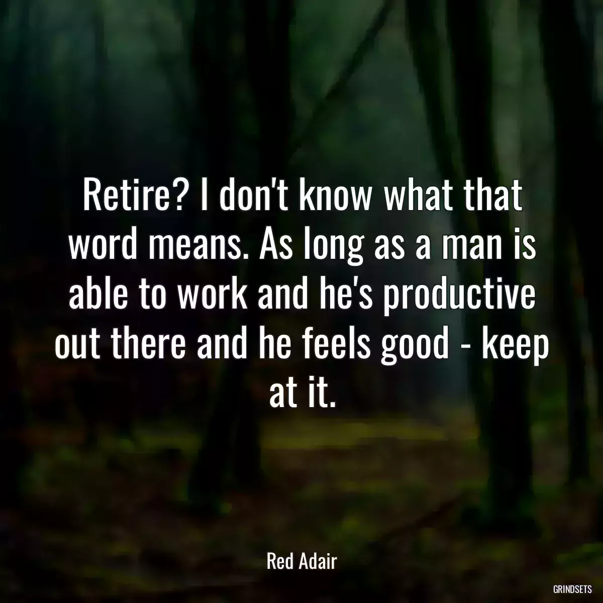 Retire? I don\'t know what that word means. As long as a man is able to work and he\'s productive out there and he feels good - keep at it.