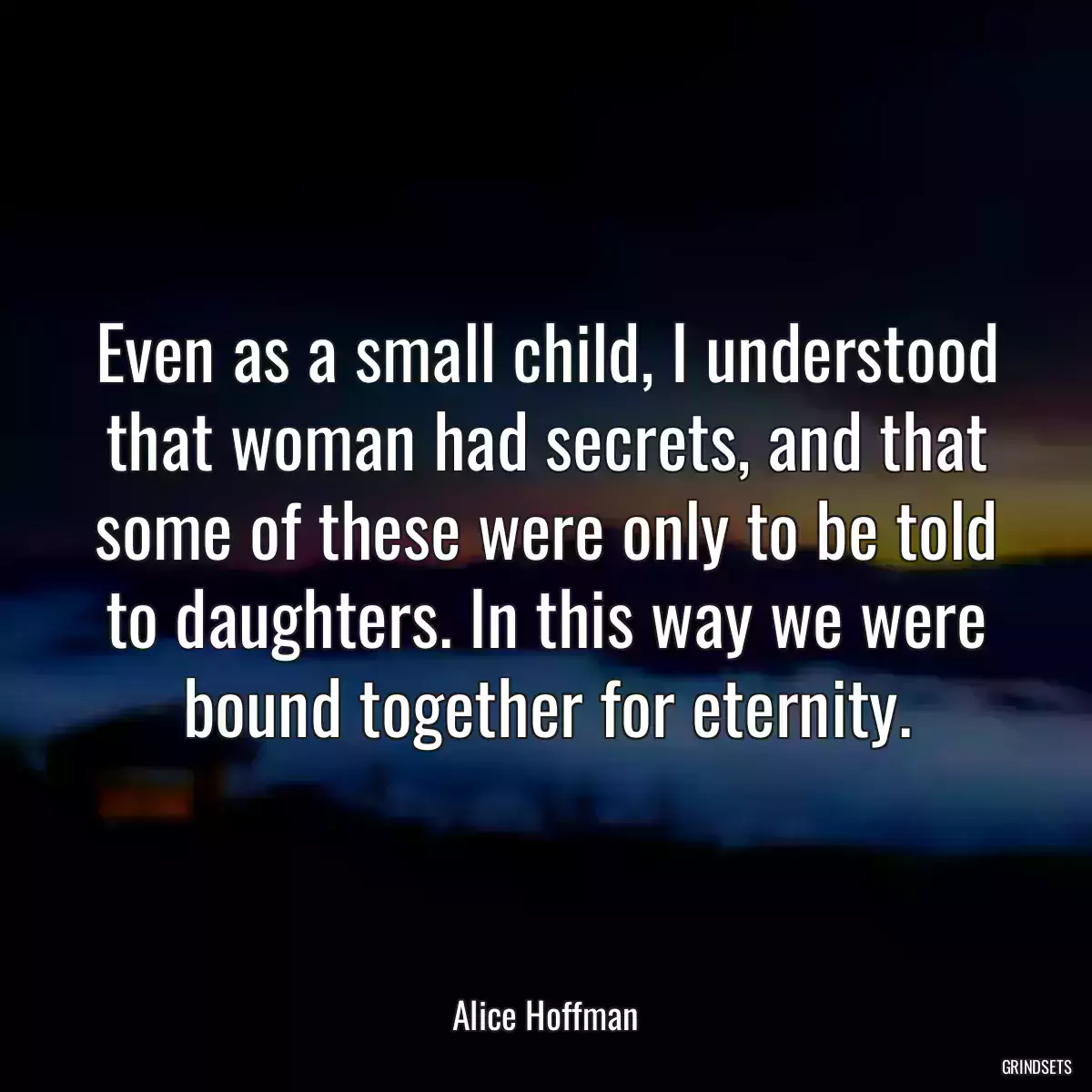 Even as a small child, I understood that woman had secrets, and that some of these were only to be told to daughters. In this way we were bound together for eternity.