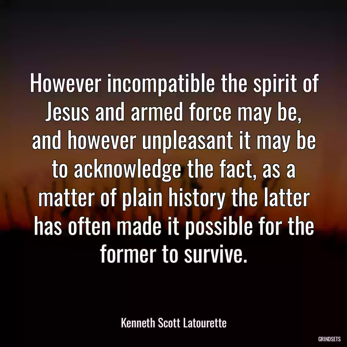 However incompatible the spirit of Jesus and armed force may be, and however unpleasant it may be to acknowledge the fact, as a matter of plain history the latter has often made it possible for the former to survive.