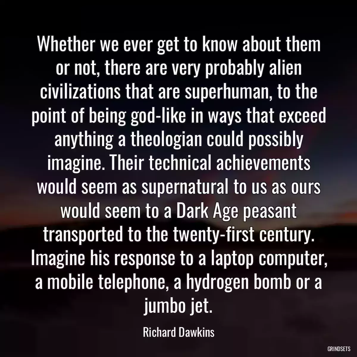 Whether we ever get to know about them or not, there are very probably alien civilizations that are superhuman, to the point of being god-like in ways that exceed anything a theologian could possibly imagine. Their technical achievements would seem as supernatural to us as ours would seem to a Dark Age peasant transported to the twenty-first century. Imagine his response to a laptop computer, a mobile telephone, a hydrogen bomb or a jumbo jet.