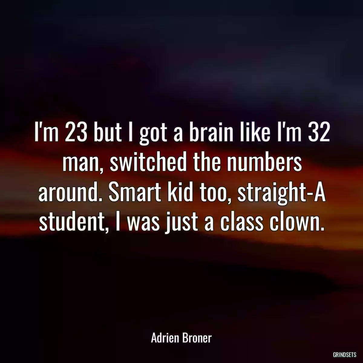 I\'m 23 but I got a brain like I\'m 32 man, switched the numbers around. Smart kid too, straight-A student, I was just a class clown.