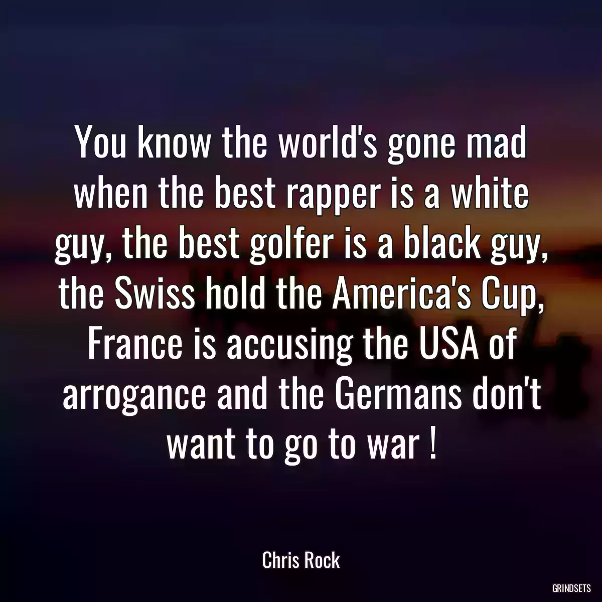 You know the world\'s gone mad when the best rapper is a white guy, the best golfer is a black guy, the Swiss hold the America\'s Cup, France is accusing the USA of arrogance and the Germans don\'t want to go to war !