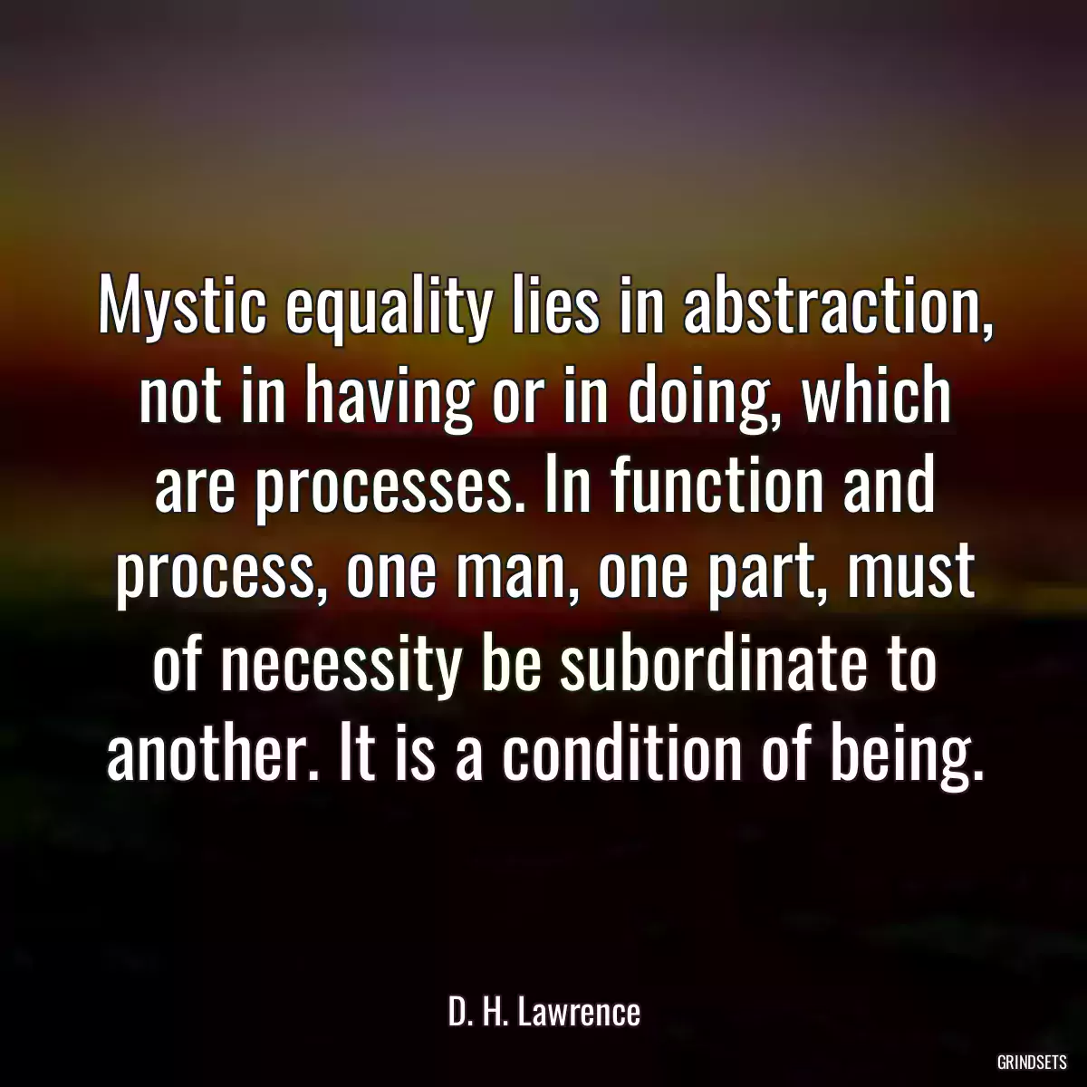 Mystic equality lies in abstraction, not in having or in doing, which are processes. In function and process, one man, one part, must of necessity be subordinate to another. It is a condition of being.