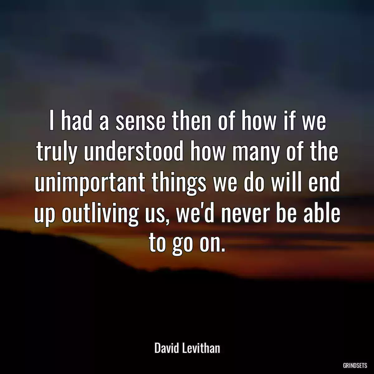 I had a sense then of how if we truly understood how many of the unimportant things we do will end up outliving us, we\'d never be able to go on.