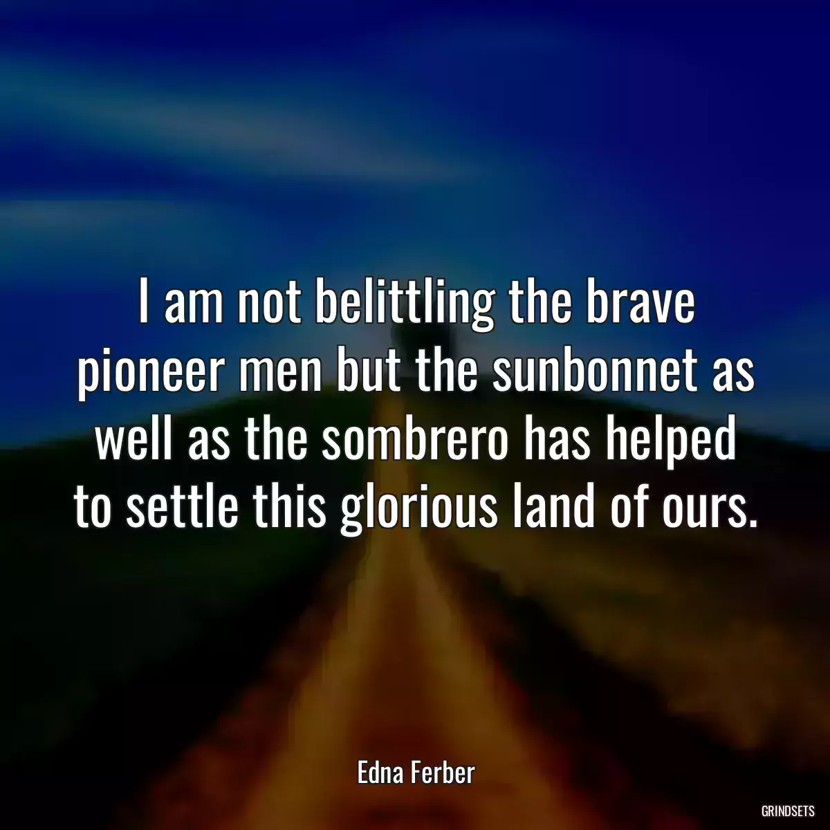 I am not belittling the brave pioneer men but the sunbonnet as well as the sombrero has helped to settle this glorious land of ours.