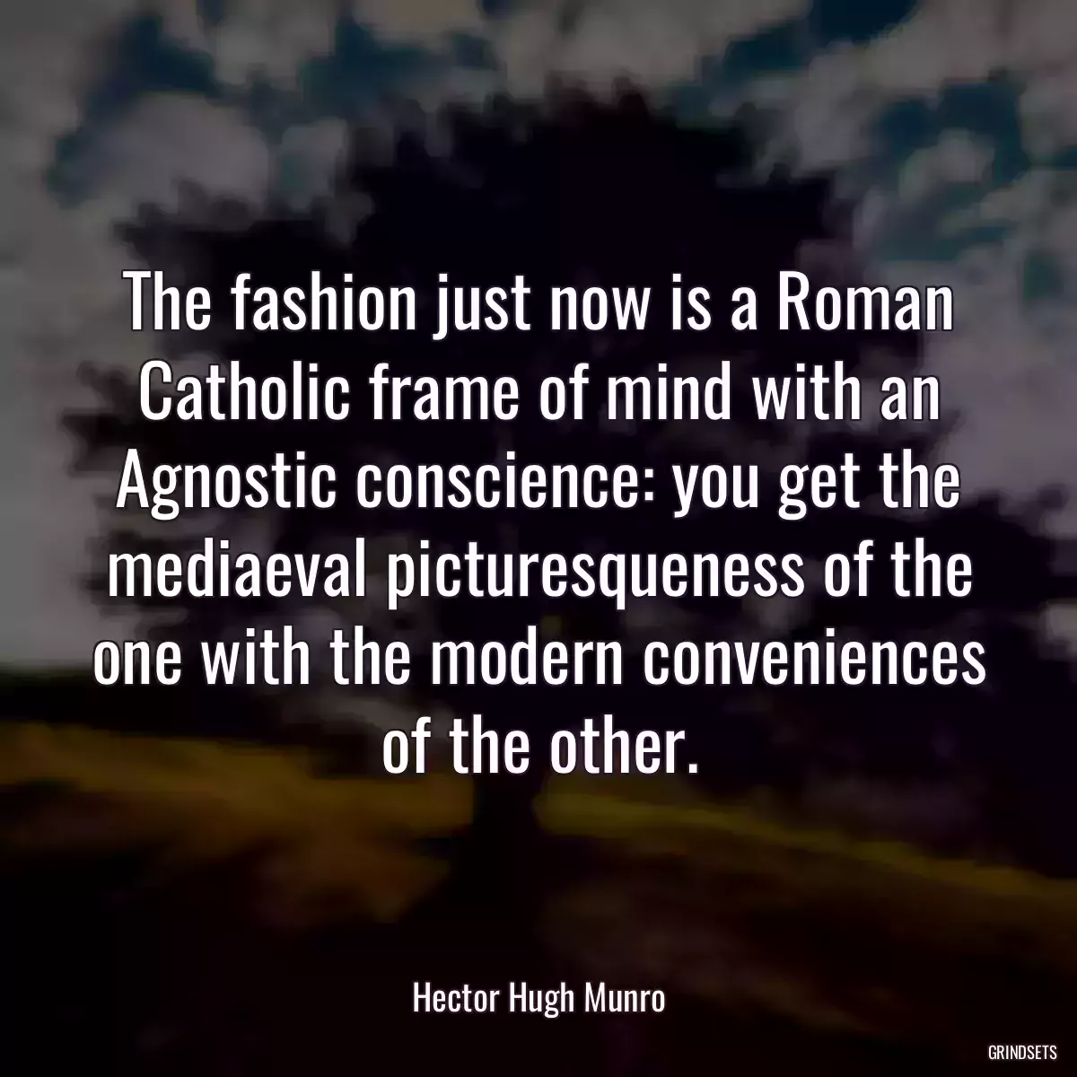 The fashion just now is a Roman Catholic frame of mind with an Agnostic conscience: you get the mediaeval picturesqueness of the one with the modern conveniences of the other.