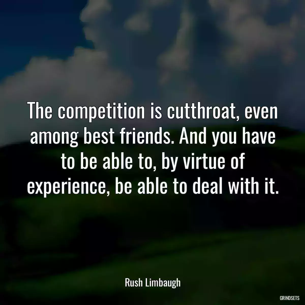 The competition is cutthroat, even among best friends. And you have to be able to, by virtue of experience, be able to deal with it.