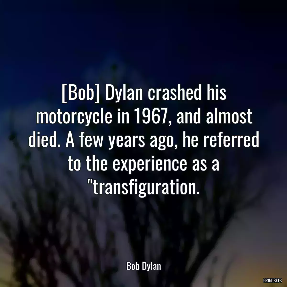 [Bob] Dylan crashed his motorcycle in 1967, and almost died. A few years ago, he referred to the experience as a \