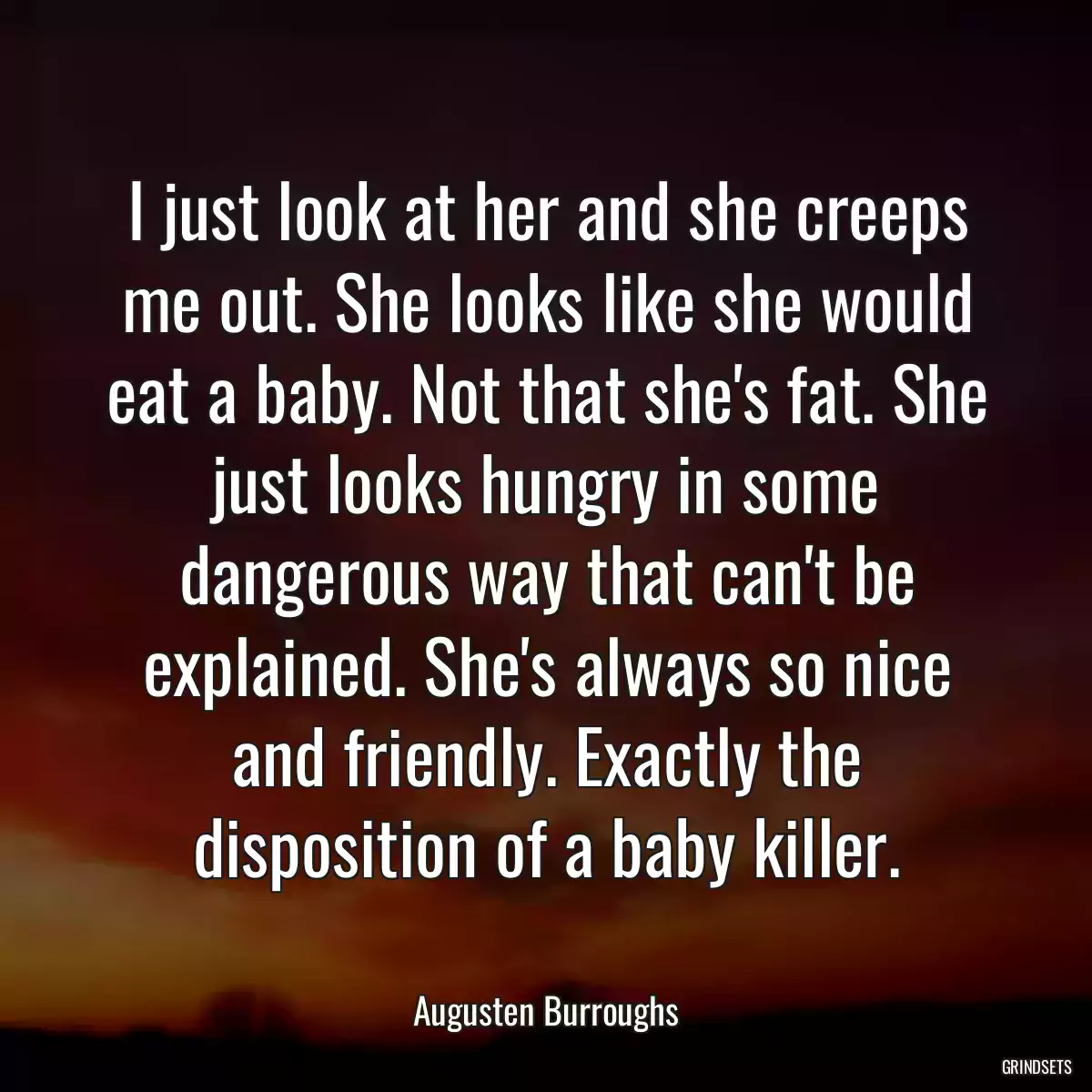 I just look at her and she creeps me out. She looks like she would eat a baby. Not that she\'s fat. She just looks hungry in some dangerous way that can\'t be explained. She\'s always so nice and friendly. Exactly the disposition of a baby killer.