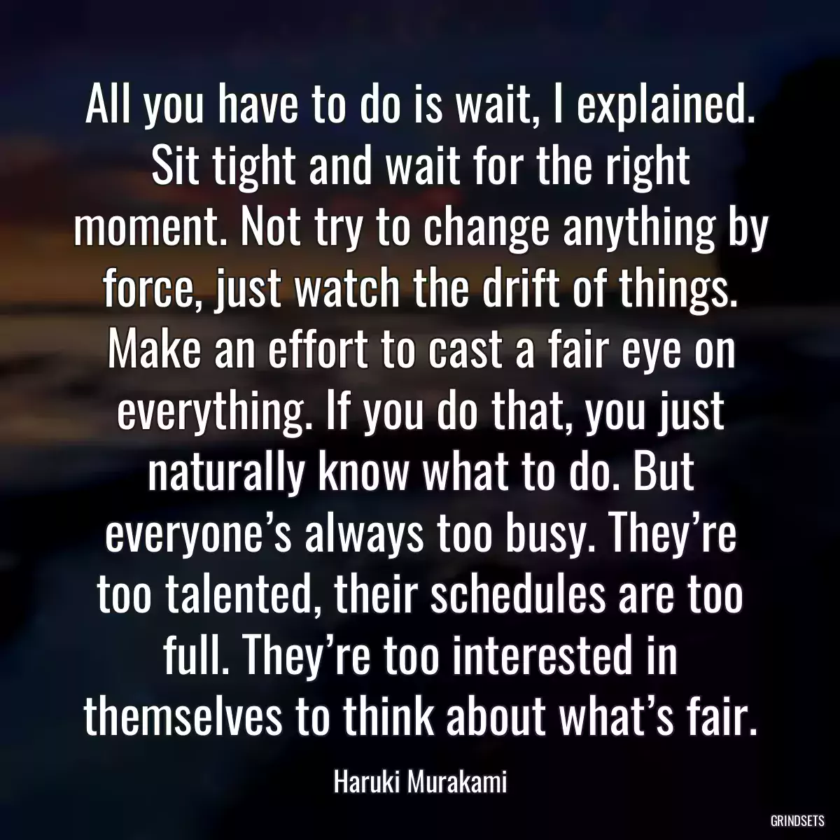 All you have to do is wait, I explained. Sit tight and wait for the right moment. Not try to change anything by force, just watch the drift of things. Make an effort to cast a fair eye on everything. If you do that, you just naturally know what to do. But everyone’s always too busy. They’re too talented, their schedules are too full. They’re too interested in themselves to think about what’s fair.