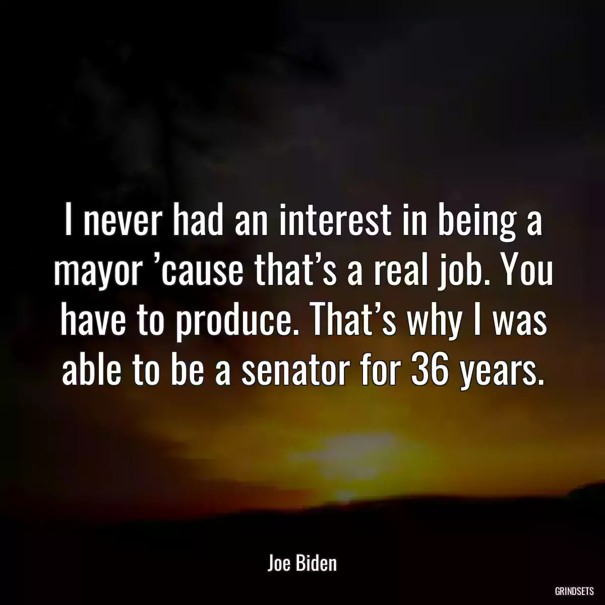 I never had an interest in being a mayor ’cause that’s a real job. You have to produce. That’s why I was able to be a senator for 36 years.