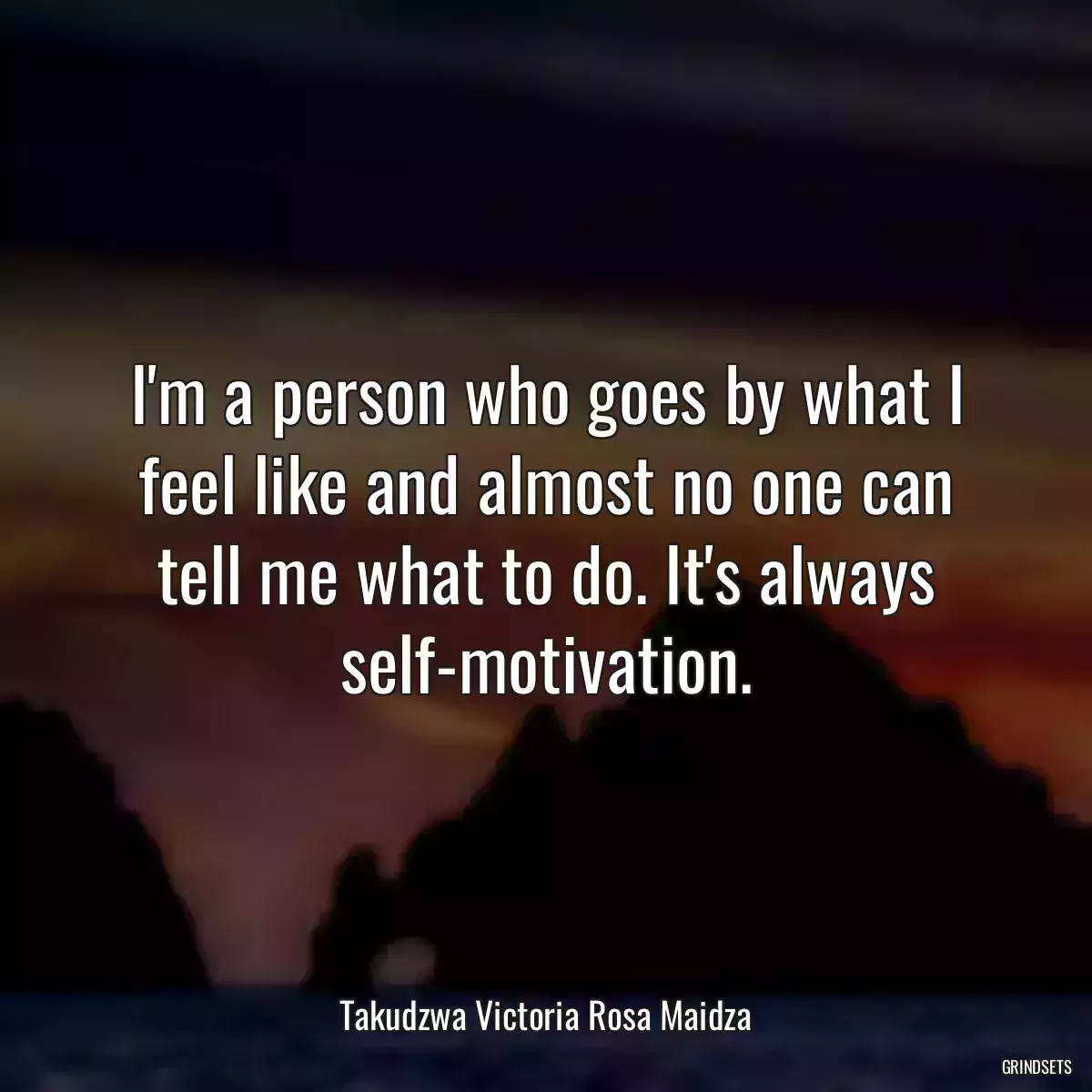 I\'m a person who goes by what I feel like and almost no one can tell me what to do. It\'s always self-motivation.