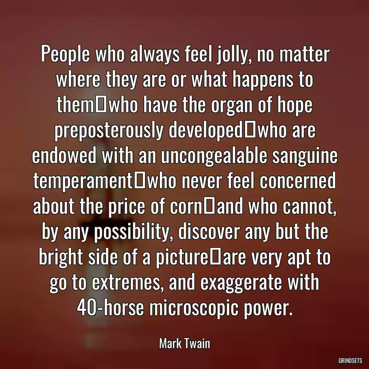 People who always feel jolly, no matter where they are or what happens to themwho have the organ of hope preposterously developedwho are endowed with an uncongealable sanguine temperamentwho never feel concerned about the price of cornand who cannot, by any possibility, discover any but the bright side of a pictureare very apt to go to extremes, and exaggerate with 40-horse microscopic power.