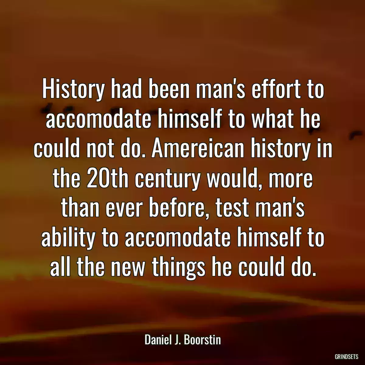 History had been man\'s effort to accomodate himself to what he could not do. Amereican history in the 20th century would, more than ever before, test man\'s ability to accomodate himself to all the new things he could do.