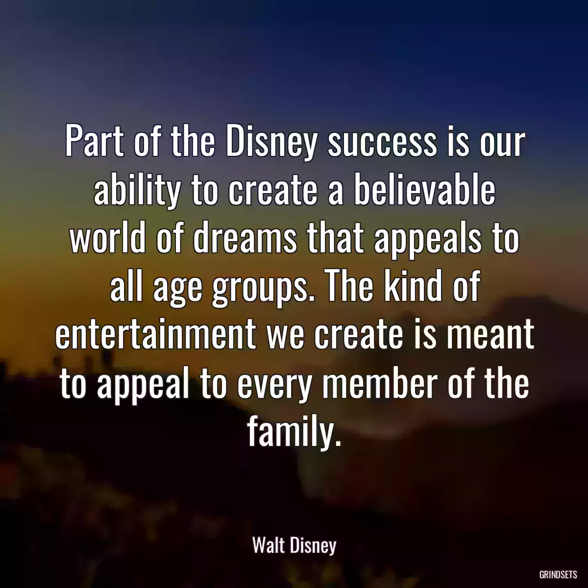 Part of the Disney success is our ability to create a believable world of dreams that appeals to all age groups. The kind of entertainment we create is meant to appeal to every member of the family.