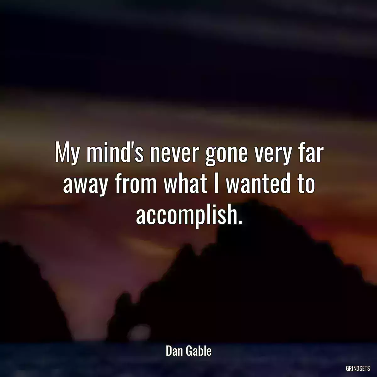 My mind\'s never gone very far away from what I wanted to accomplish.