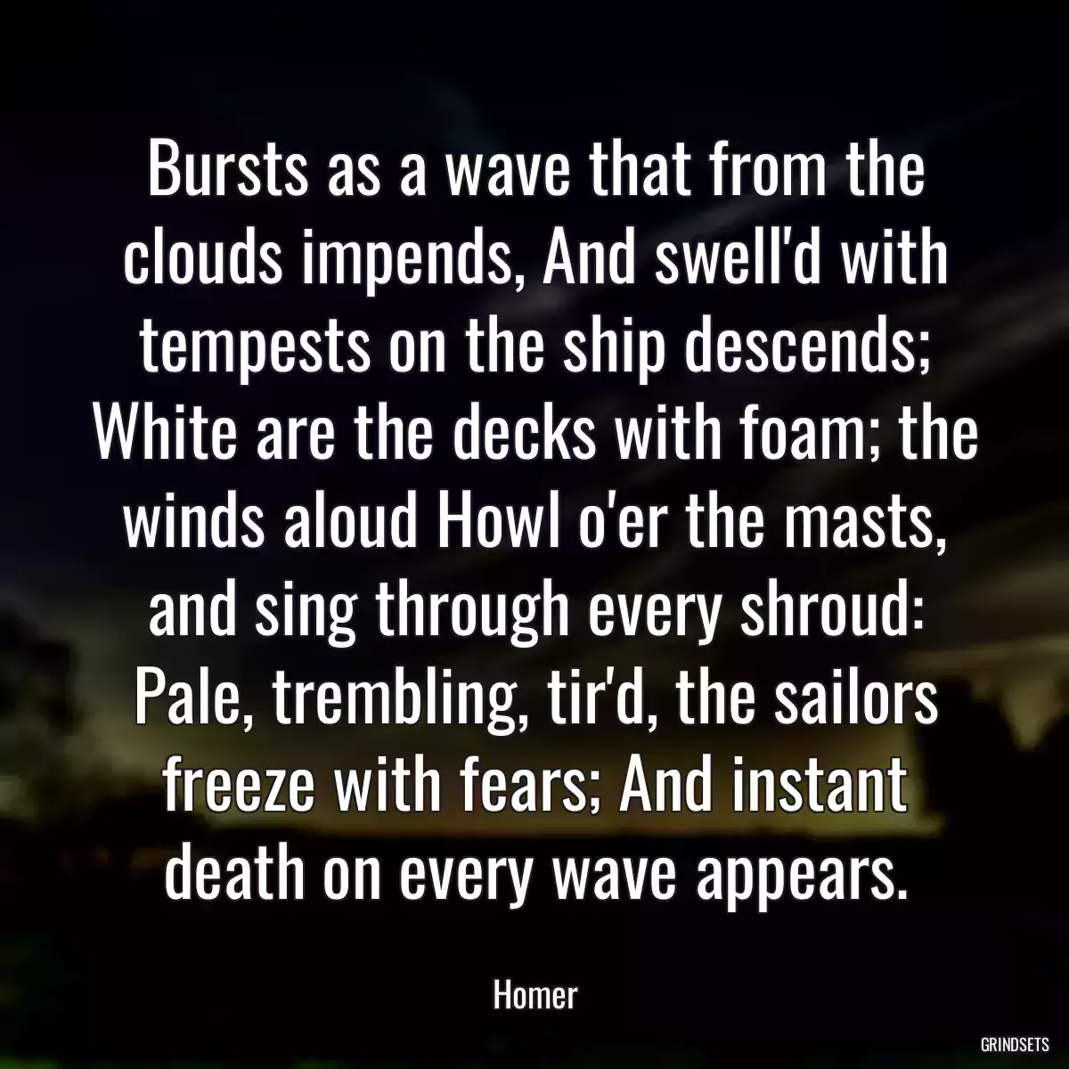 Bursts as a wave that from the clouds impends, And swell\'d with tempests on the ship descends; White are the decks with foam; the winds aloud Howl o\'er the masts, and sing through every shroud: Pale, trembling, tir\'d, the sailors freeze with fears; And instant death on every wave appears.