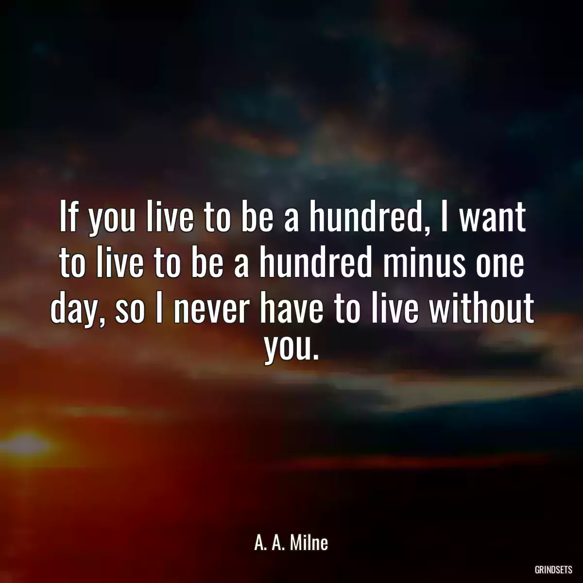 If you live to be a hundred, I want to live to be a hundred minus one day, so I never have to live without you.